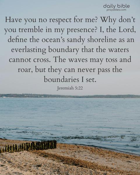 Have you no respect for me? Why don’t you tremble in my presence? I, the Lord, define the ocean’s sandy shoreline as an everlasting boundary that the waters cannot cross. The waves may toss and roar, but they can never pass the boundaries I set. Jeremiah 5:22