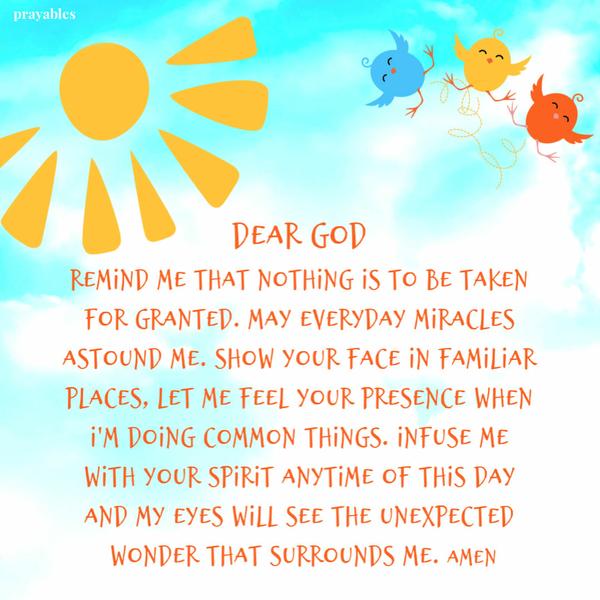 Dear God remind me that nothing is to be taken for granted. May everyday miracles astound me. Show Your face in familiar places, Let me feel Your presence when I’m doing
common things. Infuse me with Your spirit anytime of this day and my eyes will see the unexpected wonder that surrounds me. Amen