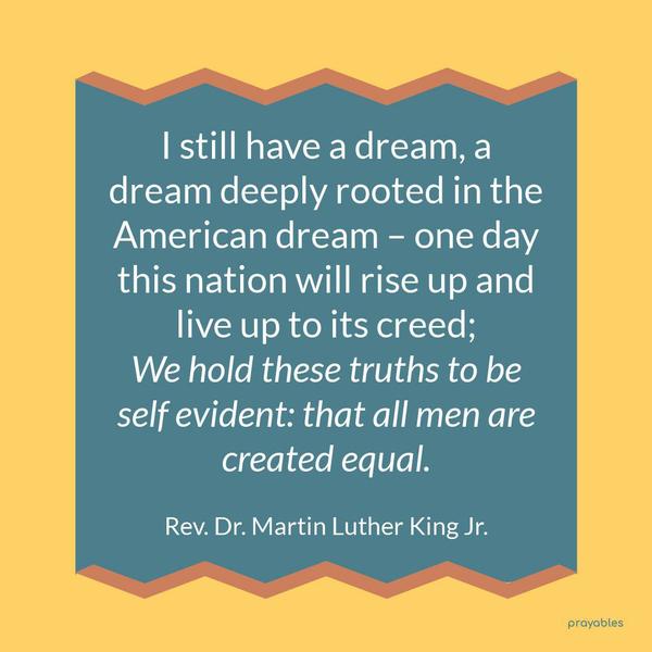 I still have a dream, a dream deeply rooted in the American dream – one day this nation will rise up and live up to its creed; We hold these truths to be self evident: that all men are
created equal. Rev. Dr. Martin Luther King Jr.