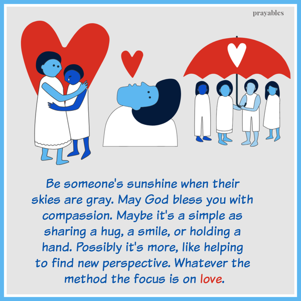 Be someone’s sunshine when their skies are gray. May God bless you with compassion. Maybe it’s a simple as sharing a hug, a smile, or holding a hand. Possibly it’s more, like helping to find new perspective. Whatever the method the focus
is on love.