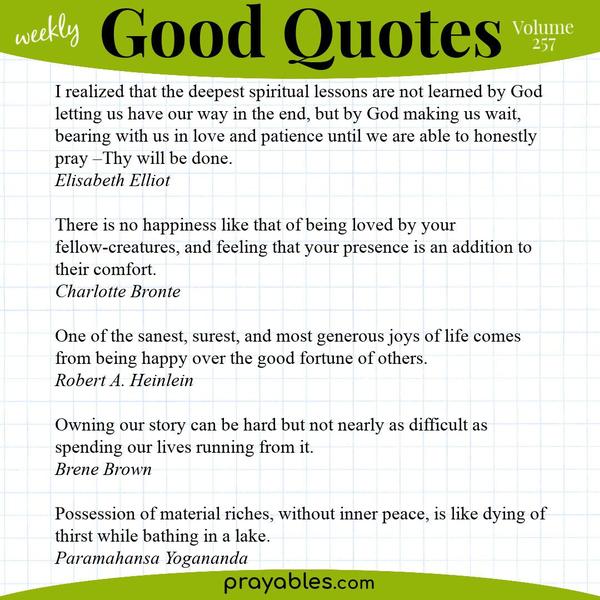 I realized that the deepest spiritual lessons are not learned by God letting us have our way in the end, but by God making us wait, bearing with us in love and patience until
we are able to honestly pray –Thy will be done. Elisabeth Elliot  There is no happiness like that of being loved by your fellow-creatures, and feeling that your presence is an addition to their comfort. Charlotte Bronte  One of the sanest, surest, and most generous joys of life comes from being happy over the good fortune of others. Robert A. Heinlein  Owning our story can be hard but not nearly as difficult as spending our lives running from it. Brene Brown  Possession of material riches,
without inner peace, is like dying of thirst while bathing in a lake. Paramahansa Yogananda