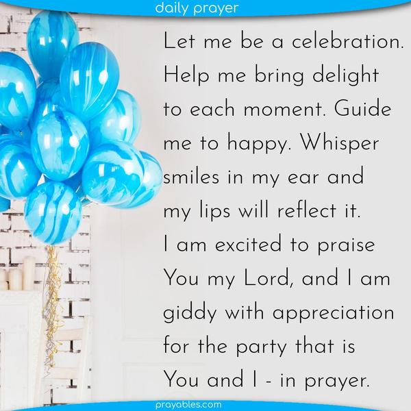 Let me be a celebration. Help me bring delight to each moment. Guide me to happy. Whisper smiles in my ear and my lips will reflect it. I am excited to praise You my Lord, and
I am giddy with appreciation for the party that is You and I – in prayer.