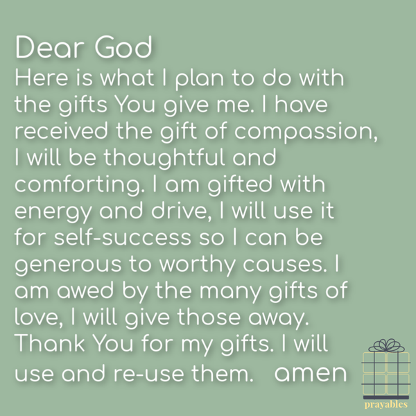 Gifts of Love Dear God, Here is what I plan to do with the gifts You give me. I have received the gift of compassion, I will be thoughtful and comforting. I am gifted with energy and drive, I will use it for self-success and I will be generous to worthy
causes. I am awed by the many gifts of love, I will give it all away. Thank You for my gifts, I will use and re-use them. Amen