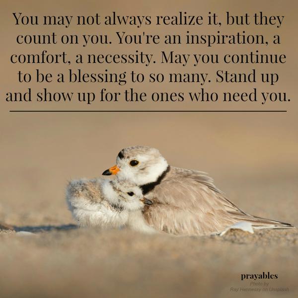 You may not always realize it, but they count on you. You’re an inspiration, a comfort, a necessity. May you continue to be a blessing to so many. Stand up and show up for the ones who need you.