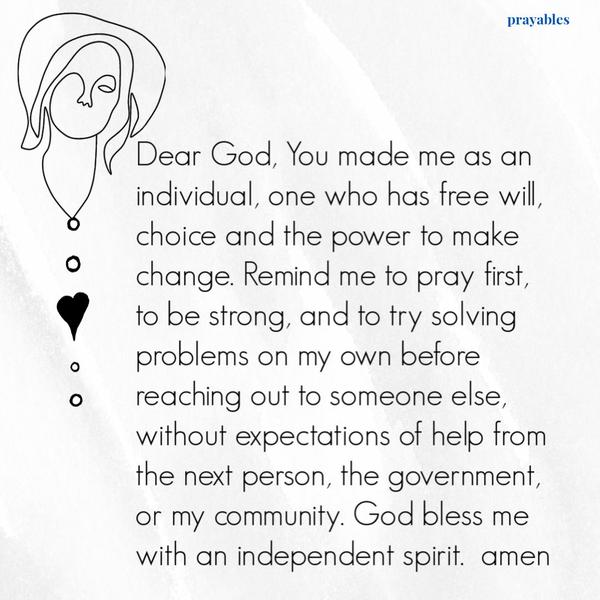 Dear God, You made me as an individual, one who has free will, choice and the power to make change. Remind me to pray first, to be strong, and to try solving problems on my
own before reaching out to someone else, without expectations of help from the next person, the government, or my community. God bless me with an independent spirit.  amen