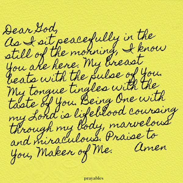 Dear God, As I sit peacefully in the still of the morning, I know You are here. My breast beats with the pulse of You. My tongue tingles with the taste of You. Being One with my Lord is lifeblood coursing through my body, marvelous
and miraculous. Praise to You, Maker of Me.  Amen