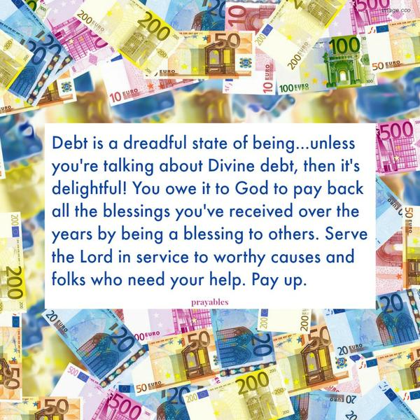 Debt is a dreadful state of being…unless you’re talking about Divine debt, then it’s delightful! You owe it to God to pay back all the blessings you’ve received over the years by being a blessing to others. Serve the Lord in service
to worthy causes and folks who need your help. Pay up.