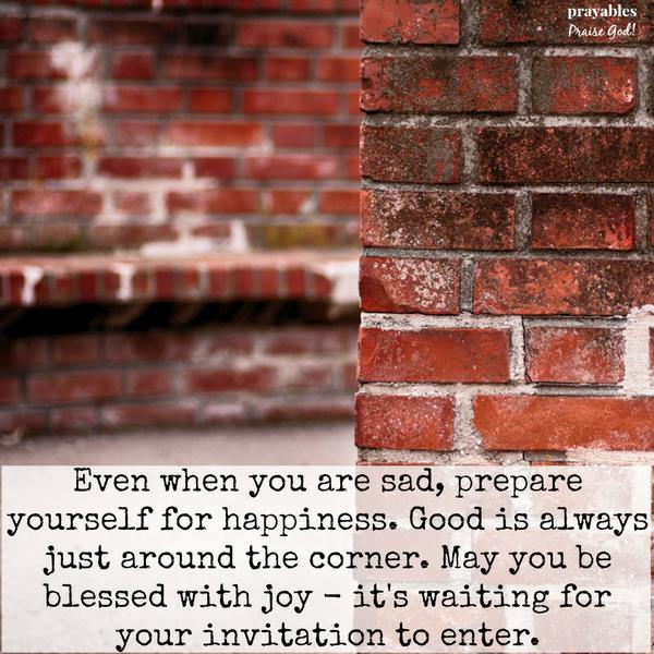 Even when you are sad, prepare yourself for happiness. Good is always just around the corner. May you be blessed with joy. It’s waiting for an invitation to enter.