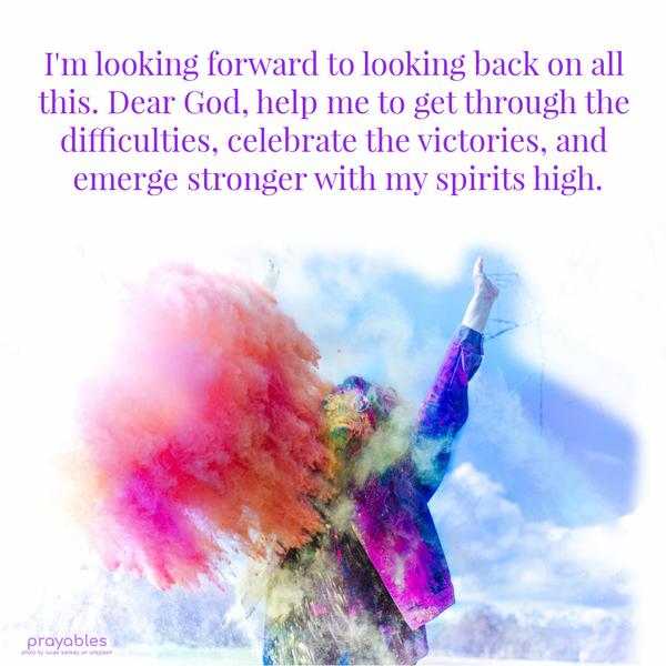 God, I’m looking forward to looking back on all this. Help me to get through the difficulties, celebrate the victories, and emerge stronger with my spirits high.