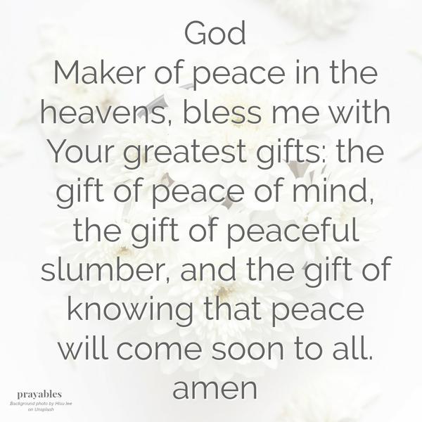 God, Maker of peace in the heavens, bless me with Your greatest gifts: the gift of peace of mind, the gift of peaceful slumber, and the gift of knowing that peace will come soon to all. Amen