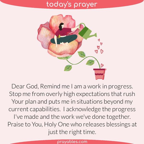Dear God, Remind me I am a work in progress. Stop me from overly high expectations that rush Your plan and puts me in situations beyond my
current capabilities.  I acknowledge the progress I've made and the work we've done together. Praise to You, holy Father who releases blessings at just the right time.