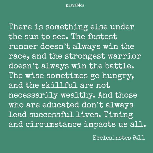 Ecclesiastes 9:11 There is something else under the sun to see. The fastest runner doesn’t always win the race, and the strongest warrior doesn’t always win the battle. The wise sometimes go hungry, and the skillful are not
necessarily wealthy. And those who are educated don’t always lead successful lives. Timing and circumstance impacts us all.