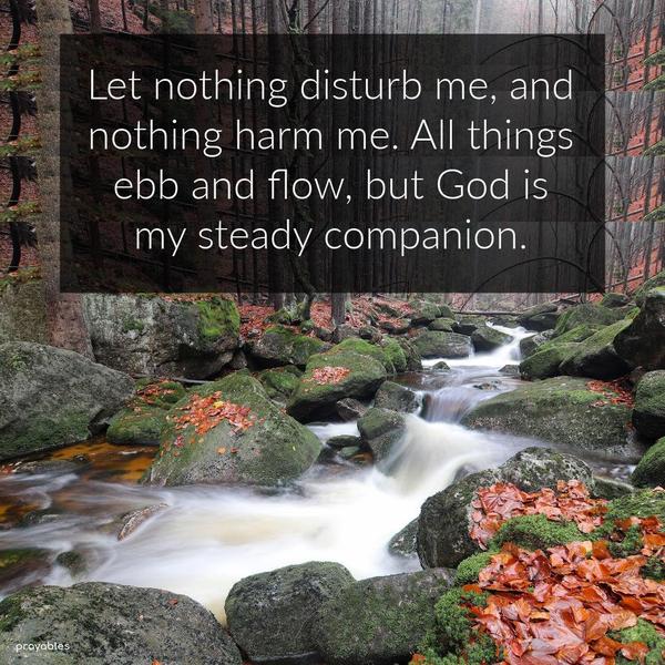 Let nothing disturb me, and nothing harm me. All things ebb and flow, but God is my steady companion.