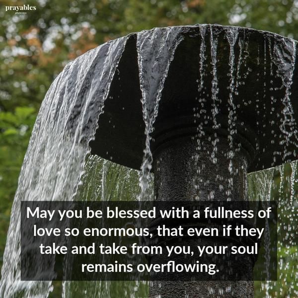 May you be blessed with a fullness of love so enormous, that even if they take and take from you, your soul remains overflowing.