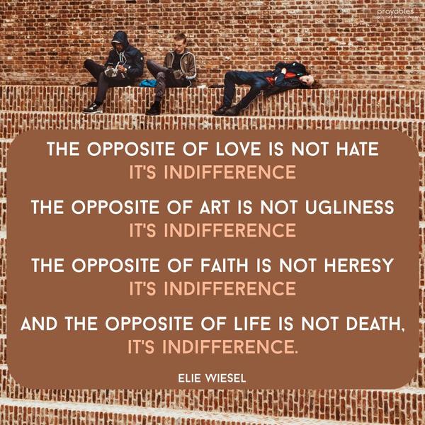 The opposite of love is not hate, it’s indifference. The opposite of art is not ugliness, it’s indifference. The opposite of faith is not heresy, it’s indifference. And the opposite of
life is not death, it’s indifference. Elie Wiesel