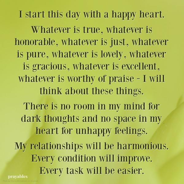 I start this day with a happy heart. Whatever is true, whatever is honorable, whatever is just, whatever is pure, whatever is lovely, whatever is gracious, whatever is excellent, whatever is worthy of praise – I will think about
these things. There is no room in my mind for dark thoughts and no space in my heart for unhappy feelings. My relationships will be harmonious. Every condition will improve. Every task will be easier.