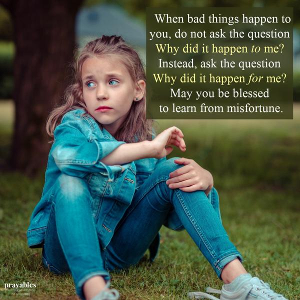 When bad things happen to you, do not ask the question, “Why did it happen to me?” Ask the question, “Why did it happen for me?” May you be blessed to learn from misfortune.