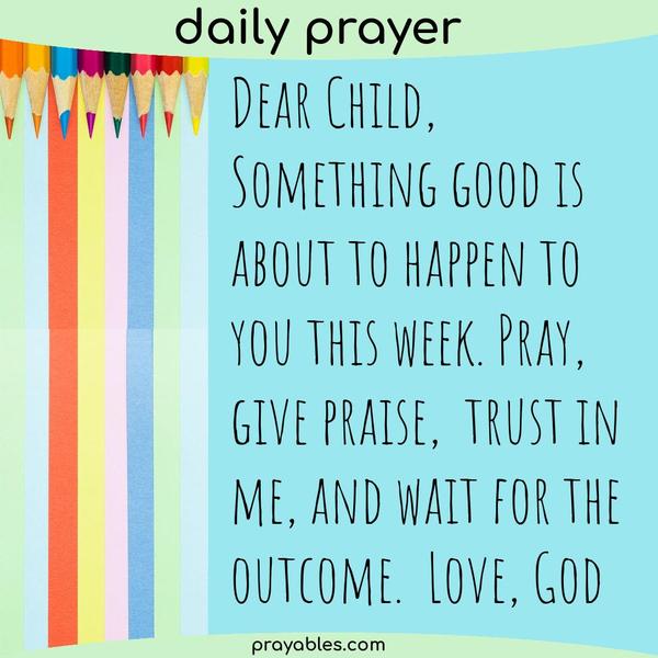 Dear Child, Something good is about to happen to you this week. Pray, give praise, trust in me, and wait for the outcome. Love, God
