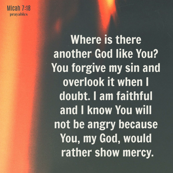 Micah 7:18 Where is there another God like You? You forgive my sin and overlook it when I doubt. I am faithful and I know You will
not be angry because You, my God, would rather show mercy.