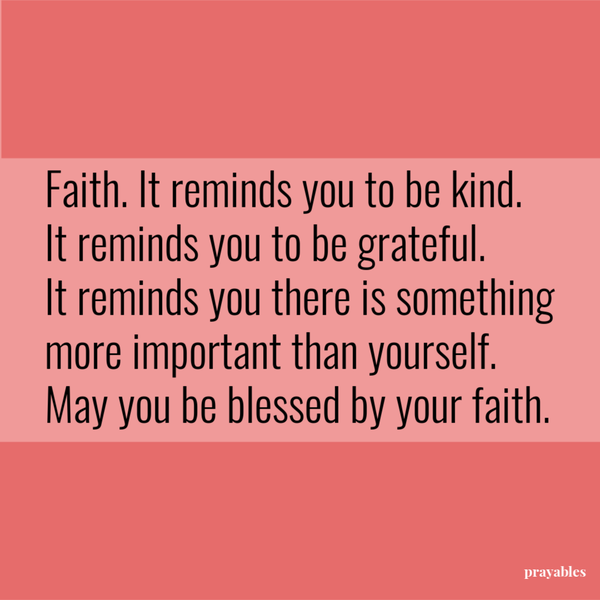 Faith. It reminds you to be kind. It reminds you to be grateful. It reminds you there is something more important than yourself. May you be blessed by your faith.