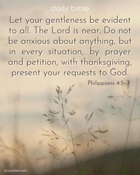 Let your gentleness be evident to all. The Lord is near. Do not be anxious about anything, but in every situation, by prayer and petition, with thanksgiving, present your requests to God. Philippians 4:5-7
