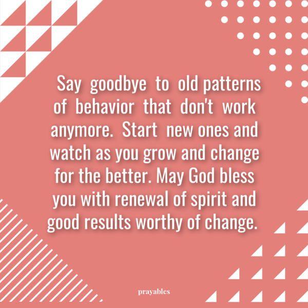 Say goodbye to old patterns of behavior that just don’t work anymore. Start new ones and watch as you grow and change for the better. May God bless you with renewal of spirit and good results worthy of change