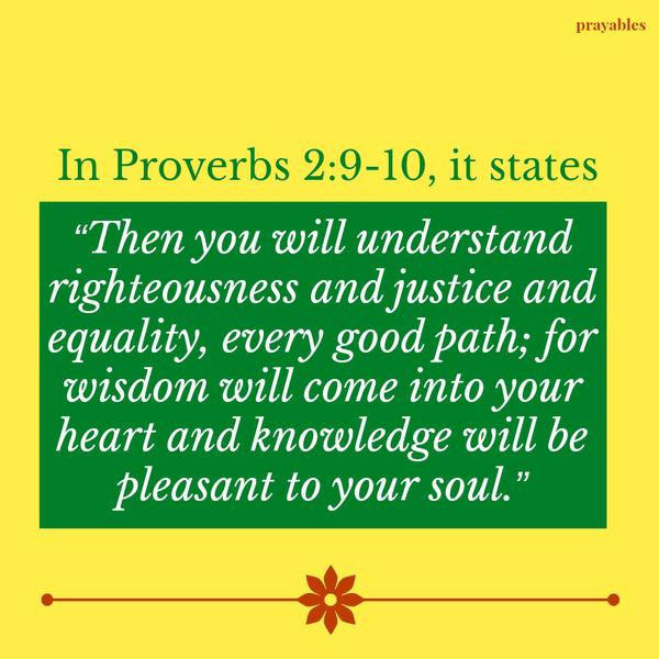 Proverbs 2:9-10 Then you will understand righteousness and justice and equality, every good path; for wisdom will come into your heart and knowledge will be pleasant to your soul.