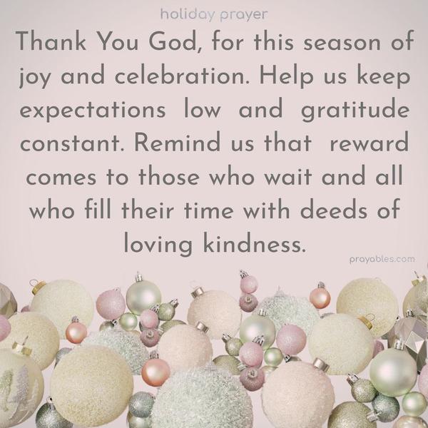 Thank You, God, for this season of joy and celebration. Help us keep expectations low and gratitude constant. Remind us that reward comes to those who wait and all who fill their time with deeds of loving kindness.