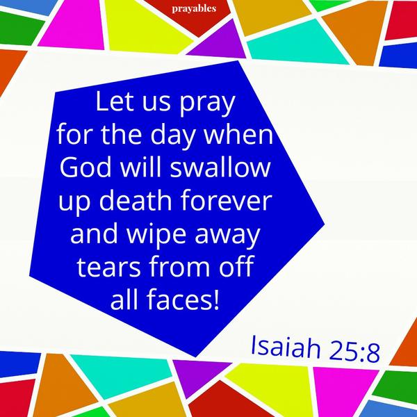 Isaiah 25:8 Let us pray for the day when God will swallow up death forever and wipe away tears from off all faces!