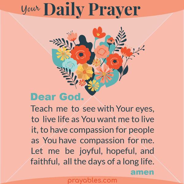 Teach me to see with Your eyes, to live life as You want me to live it, to have compassion for people as You have compassion for me. Let me be
joyful, hopeful, and faithful, all the days of a long life.