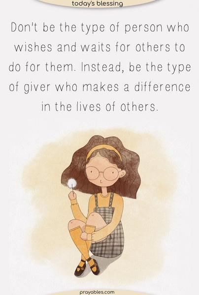 Don't be the type of person who wishes and aits for others to do for them. Instead, be the type of giver who makes a difference in the lives of others.