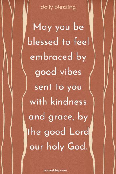  May you be blessed to feel embraced by good vibes, sent to you with kindness and grace, by the good Lord, our holy God.