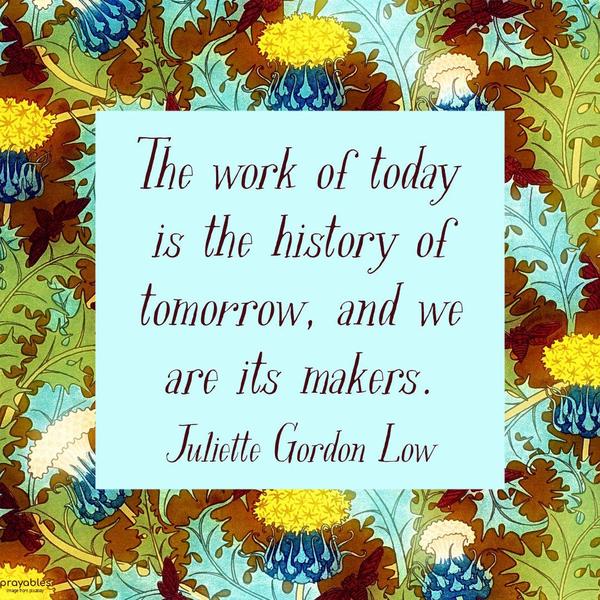 The work of today is the history of tomorrow, and we are its makers. Juliette Gordon Low