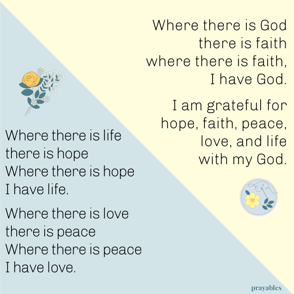 Where there is life there is hope, where there is hope I have life. Where there is love there is peace, where there is peace I have
love. Where there is God there is faith, where there is faith I have God. I am grateful for hope, faith, peace, love and life with my God.