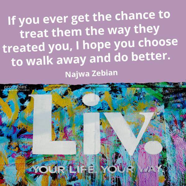 If you ever get the chance to treat them the way they treated you, I hope you choose to walk away and do better. Najwa Zebian