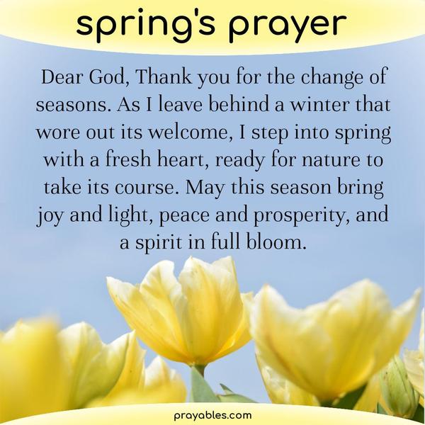 Dear God, Thank you for the change of seasons. As I leave behind a winter that wore out its welcome, I step into spring with a fresh heart, ready for nature to take its
course. May this season bring joy and light, peace and prosperity, and a spirit in full bloom.