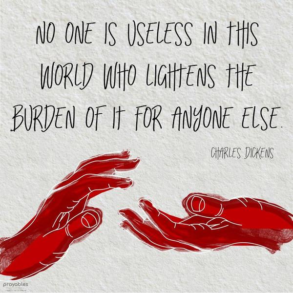 No one is useless in this world who lightens the burden of it for anyone else. Charles Dickens