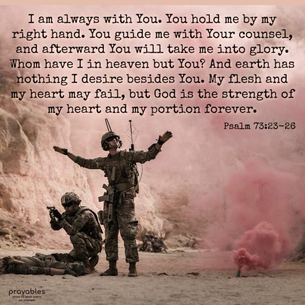 Psalm 73:23-26 I am always with You. You hold me by my right hand. You guide me with Your counsel, and afterward, You will take me into glory. Whom have I in heaven but You?
And earth has nothing I desire besides You. My flesh and my heart may fail, but God is the strength of my heart and my portion forever.