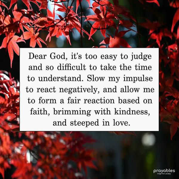 Dear God, it’s too easy to judge and so difficult to take the time to understand. Slow my impulse to react negatively, and allow me to form a fair reaction based on faith, brimming with
kindness, and steeped in love.