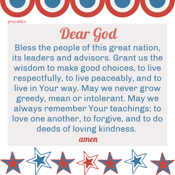 Dear God, Bless the people of this great nation, its leaders and advisors. Grant us the wisdom to make good choices, to live respectfully, to live peaceably, and to live in Your way. May we never grow greedy, mean or intolerant. May we
always remember Your teachings; to love one another, to forgive, and to do deeds of loving kindness. amen