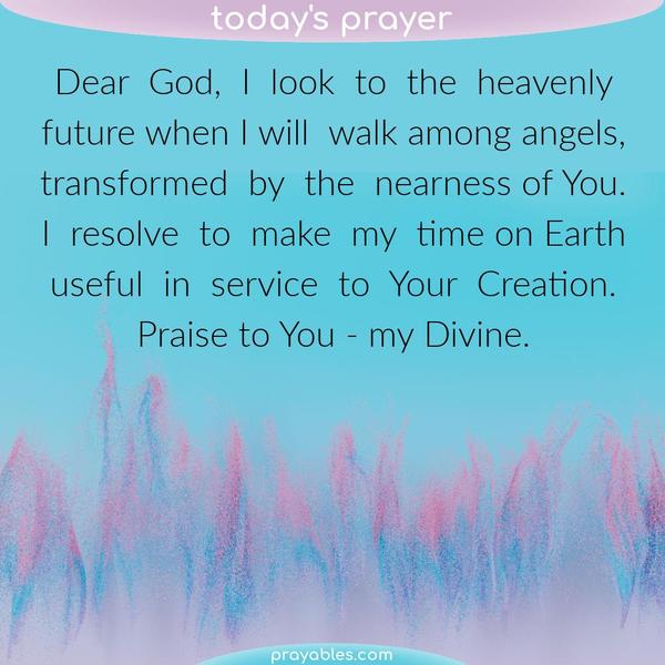 Dear God, I look to the heavenly future when I will walk among angels, transformed by the nearness of You. I resolve to make my time on Earth
useful in service to Your Creation. Praise to You - my Divine.