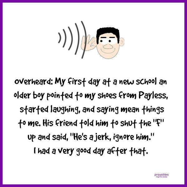 Overheard: My first day at a new school an older boy pointed to my shoes from Payless, started laughing, and saying mean things to me. His friend told him to shut the “F” up and said,
“He’s a jerk, ignore him.” I had a very good day after that.