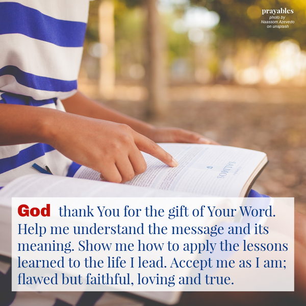 God thank You for the gift of Your Word. Help me understand the message and its meaning. Show me how to apply the lessons learned to the life I lead. Accept me as I am; flawed but faithful, loving and true.