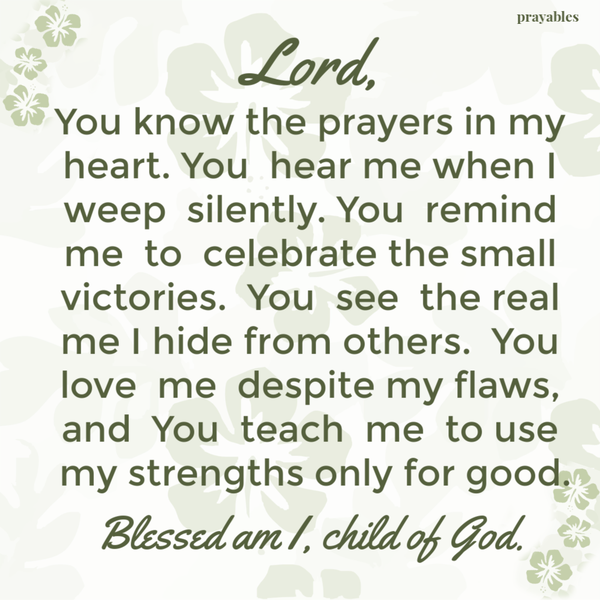 Lord, You know the prayers in my heart. You hear me when I weep silently. You remind me to celebrate the small victories. You see the real me I hide from others. You love me despite my flaws, and You teach me to use my strengths for good.
Blessed am I, child of God.