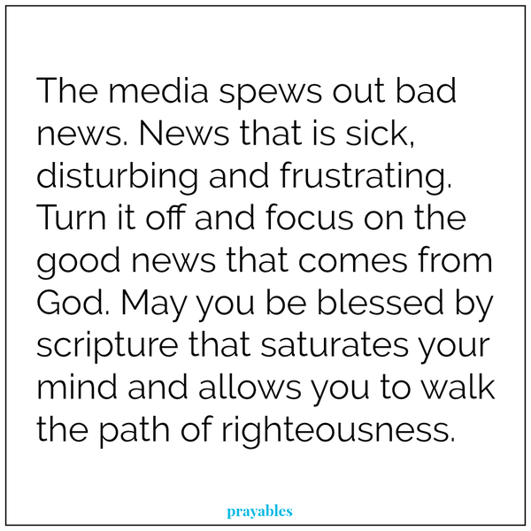 The media spews out bad news. News that is sick, disturbing and frustrating. Turn it off and focus on the good news that comes from God. May you be blessed by scripture that saturates your mind and allows you to walk the path of
righteousness.