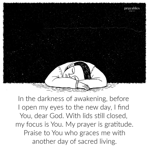 In the darkness of awakening, before I open my eyes to the new day, I find You, dear God. With lids still closed, my focus is You. My prayer is gratitude. Praise to You who graces me with another day of sacred living.