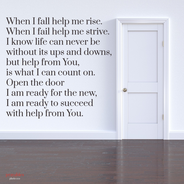 When I fall help me rise. When I fail help me strive. I know life can never be without its ups and downs, but help from You, is what I can count on. Open the door I am ready for the new, I am ready to succeed with help from You.