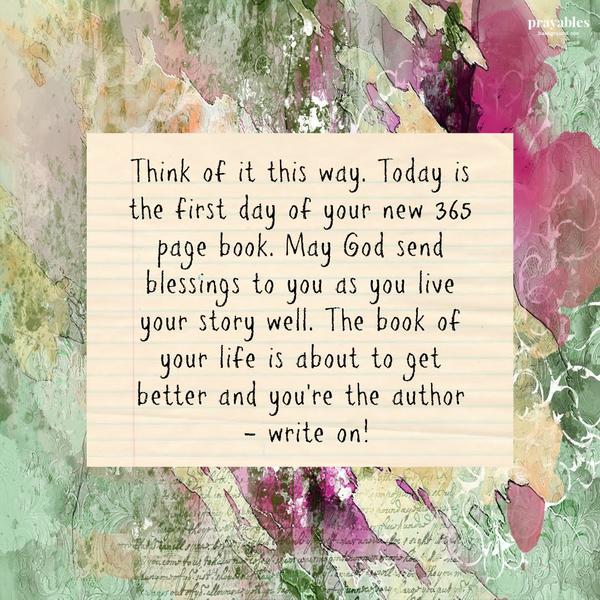 Think of it this way. Today is the first day of your new 365 page book. May God send blessings to you as you live your story well. The book of your life is about to get
better and you’re the author – write on!