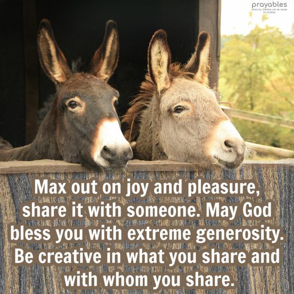 Max out on joy and pleasure, share it with someone. May God bless you with extreme generosity. Be creative in what you share and with whom you share.