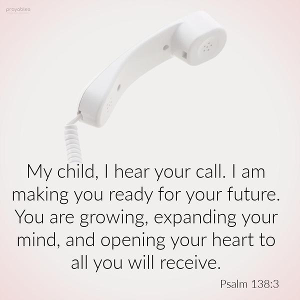 Psalm 138:3 My child, I hear your call. I am making you ready for your future. You are growing, expanding your mind, opening your heart to all you will
receive.